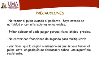 PRECAUCIONES:
-No tomar el pulso cuando el paciente haya estado en
actividad o con alteraciones emocionales.
-Evitar colocar el dedo pulgar porque tiene latidos propios.
-No contar con fracciones de segundo para multiplicarlo
-Verificar que la región o miembro en que se va a tomar el
pulso, este en posición de descanso y sobre una superficie
resistente.
 