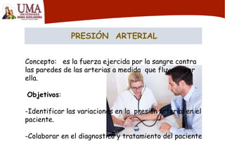PRESIÓN ARTERIAL
Concepto: es la fuerza ejercida por la sangre contra
las paredes de las arterias a medida que fluyen por
ella.
Objetivos:
-Identificar las variaciones en la presión arterial en el
paciente.
-Colaborar en el diagnostico y tratamiento del paciente
 