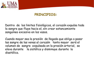 PRINCIPIOS:
Dentro de los limites fisiológicos, el corazón expulsa toda
la sangre que fluye hacia el, sin crear estancamiento
sanguíneo excesivo en los vasos.
Cuando mayor sea la presión de llegada que obliga a pasar
las sangre de las venas al corazón tanto mayor será el
volumen de sangre expulsada en la presión arterial, se
eleva durante la sistólica y disminuye durante la
diastólica.
 