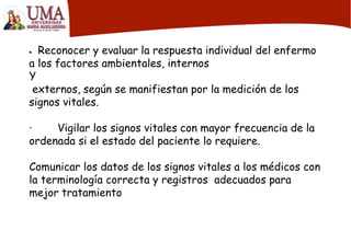  Reconocer y evaluar la respuesta individual del enfermo
a los factores ambientales, internos
Y
externos, según se manifiestan por la medición de los
signos vitales.
· Vigilar los signos vitales con mayor frecuencia de la
ordenada si el estado del paciente lo requiere.
Comunicar los datos de los signos vitales a los médicos con
la terminología correcta y registros adecuados para
mejor tratamiento
 