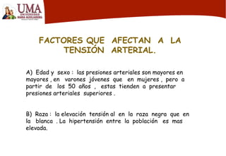 FACTORES QUE AFECTAN A LA
TENSIÓN ARTERIAL.
A) Edad y sexo : las presiones arteriales son mayores en
mayores , en varones jóvenes que en mujeres , pero a
partir de los 50 años , estas tienden a presentar
presiones arteriales superiores .
B) Raza : la elevación tensión al en la raza negra que en
la blanca . La hipertensión entre la población es mas
elevada.
 
