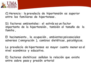 C) Herencia : la prevalecía de hipertensión es superior
entre los familiares de hipertensos .
D) factores ambientales : el estrés es un factor
importante de la hipertensión , también el tamaño de la
familia ,
El hacinamiento , la ocupación , ambientes psicosociales
adversos ( emigración ), cambios dietéticas , psicológicos.
La prevalecía de hipertensos es mayor cuanto menor es el
nivel económico y educativo.
E) factores dietéticos: señalan la relación que existe
entre sobre peso y presión arterial
 