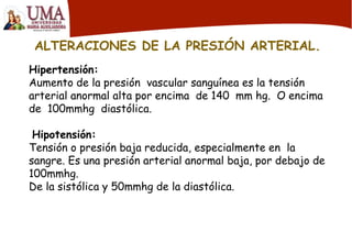 ALTERACIONES DE LA PRESIÓN ARTERIAL.
Hipertensión:
Aumento de la presión vascular sanguínea es la tensión
arterial anormal alta por encima de 140 mm hg. O encima
de 100mmhg diastólica.
Hipotensión:
Tensión o presión baja reducida, especialmente en la
sangre. Es una presión arterial anormal baja, por debajo de
100mmhg.
De la sistólica y 50mmhg de la diastólica.
 