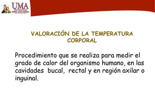VALORACIÓN DE LA TEMPERATURA
CORPORAL
Procedimiento que se realiza para medir el
grado de calor del organismo humano, en las
cavidades bucal, rectal y en región axilar o
inguinal.
 