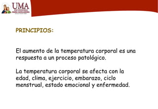 PRINCIPIOS:
El aumento de la temperatura corporal es una
respuesta a un proceso patológico.
La temperatura corporal se afecta con la
edad, clima, ejercicio, embarazo, ciclo
menstrual, estado emocional y enfermedad.
 