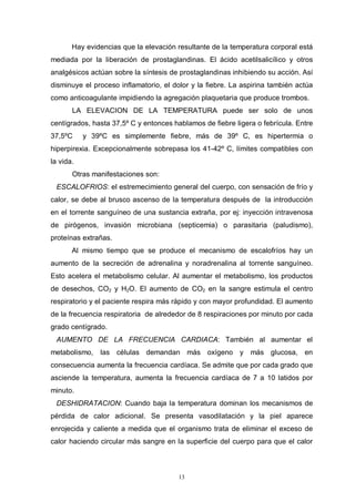 13
Hay evidencias que la elevación resultante de la temperatura corporal está
mediada por la liberación de prostaglandinas. El ácido acetilsalicílico y otros
analgésicos actúan sobre la síntesis de prostaglandinas inhibiendo su acción. Así
disminuye el proceso inflamatorio, el dolor y la fiebre. La aspirina también actúa
como anticoagulante impidiendo la agregación plaquetaria que produce trombos.
LA ELEVACION DE LA TEMPERATURA puede ser solo de unos
centígrados, hasta 37,5º C y entonces hablamos de fiebre ligera o febrícula. Entre
37,5ºC y 39ºC es simplemente fiebre, más de 39º C, es hipertermia o
hiperpirexia. Excepcionalmente sobrepasa los 41-42º C, límites compatibles con
la vida.
Otras manifestaciones son:
ESCALOFRIOS: el estremecimiento general del cuerpo, con sensación de frío y
calor, se debe al brusco ascenso de Ia temperatura después de la introducción
en el torrente sanguíneo de una sustancia extraña, por ej: inyección intravenosa
de pirógenos, invasión microbiana (septicemia) o parasitaria (paludismo),
proteínas extrañas.
Al mismo tiempo que se produce el mecanismo de escalofríos hay un
aumento de la secreción de adrenalina y noradrenalina al torrente sanguíneo.
Esto acelera el metabolismo celular. Al aumentar el metabolismo, los productos
de desechos, CO2 y H2O. El aumento de CO2 en la sangre estimula el centro
respiratorio y el paciente respira más rápido y con mayor profundidad. El aumento
de la frecuencia respiratoria de alrededor de 8 respiraciones por minuto por cada
grado centígrado.
AUMENTO DE LA FRECUENCIA CARDIACA: También al aumentar el
metabolismo, las células demandan más oxígeno y más glucosa, en
consecuencia aumenta la frecuencia cardíaca. Se admite que por cada grado que
asciende la temperatura, aumenta la frecuencia cardíaca de 7 a 10 latidos por
minuto.
DESHIDRATACION: Cuando baja la temperatura dominan los mecanismos de
pérdida de calor adicional. Se presenta vasodilatación y la piel aparece
enrojecida y caliente a medida que el organismo trata de eliminar el exceso de
calor haciendo circular más sangre en la superficie del cuerpo para que el calor
 