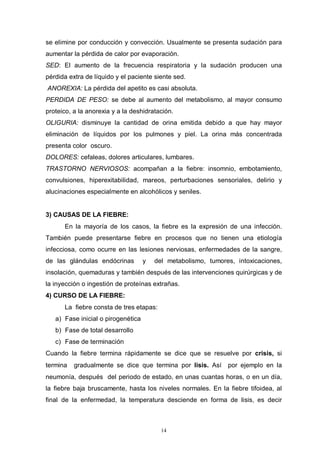 14
se elimine por conducción y convección. Usualmente se presenta sudación para
aumentar la pérdida de calor por evaporación.
SED: El aumento de la frecuencia respiratoria y la sudación producen una
pérdida extra de líquido y el paciente siente sed.
ANOREXIA: La pérdida del apetito es casi absoluta.
PERDIDA DE PESO: se debe al aumento del metabolismo, al mayor consumo
proteico, a la anorexia y a la deshidratación.
OLIGURIA: disminuye la cantidad de orina emitida debido a que hay mayor
eliminación de líquidos por los pulmones y piel. La orina más concentrada
presenta color oscuro.
DOLORES: cefaleas, dolores articulares, lumbares.
TRASTORNO NERVIOSOS: acompañan a la fiebre: insomnio, embotamiento,
convulsiones, hiperexitabilidad, mareos, perturbaciones sensoriales, delirio y
alucinaciones especialmente en alcohólicos y seniles.
3) CAUSAS DE LA FIEBRE:
En la mayoría de los casos, la fiebre es la expresión de una infección.
También puede presentarse fiebre en procesos que no tienen una etiología
infecciosa, como ocurre en las lesiones nerviosas, enfermedades de la sangre,
de las glándulas endócrinas y del metabolismo, tumores, intoxicaciones,
insolación, quemaduras y también después de las intervenciones quirúrgicas y de
la inyección o ingestión de proteínas extrañas.
4) CURSO DE LA FIEBRE:
La fiebre consta de tres etapas:
a) Fase inicial o pirogenética
b) Fase de total desarrollo
c) Fase de terminación
Cuando la fiebre termina rápidamente se dice que se resuelve por crisis, si
termina gradualmente se dice que termina por lisis. Así por ejemplo en la
neumonía, después del periodo de estado, en unas cuantas horas, o en un día,
la fiebre baja bruscamente, hasta los niveles normales. En la fiebre tifoidea, al
final de la enfermedad, la temperatura desciende en forma de lisis, es decir
 