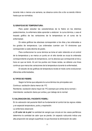 15
durante más o menos una semana, se observa como día a día va siendo inferior
hasta que se normaliza.
5) GRAFICAS DE TEMPERATURA:
Para poder estudiar las características de la fiebre en los distintos
padecimientos, la enfermera debe aprender a elaborar la curva térmica, o sea el
trazado gráfico de las variaciones de la temperatura en el curso de la
enfermedad.
En estos gráficos las abscisas corresponden a los días y las ordenadas a
los grados de temperatura. Las ordenadas cuentan con 10 divisiones que
corresponden a cada décima de grado.
Para confeccionar la curva térmica se toma el valor obtenido en el control
de la temperatura y se marca un punto en el sitio donde se cruza la ordenada
correspondiente al grado de temperatura, con la abscisa que corresponde al día y
hora en que se tomó. Al unir los puntos con líneas rectas, se obtiene una línea
continua que marca las variaciones de la temperatura durante la enfermedad.
El estudio de las gráficas de temperatura revela el modo como evolucionan
diferentes enfermedades.
6) TIPOS DE FIEBRE:
Según la forma que adquiere la curva térmica los principales son:
Continua: oscilación diaria menor de 1ºC
Remitente: oscilación diaria mayor de 1ºC (siempre por arriba de la normal )
Intermitente: oscilación diaria por arriba y por debajo de lo normal
7) VALORACION DEL PACIENTE FEBRIL:
En la valoración del paciente febril es fundamental el control de los signos vitales
y en especial temperatura, pulso y respiración.
La enfermera observará:
a) El color de la piel: la cantidad de sangre que circula en los vasos periféricos
determina la cantidad de calor que se pierde. Un aspecto rubicundo indica una
alta proporción de sangre superficial, lo que favorece la eliminación de calor.
 