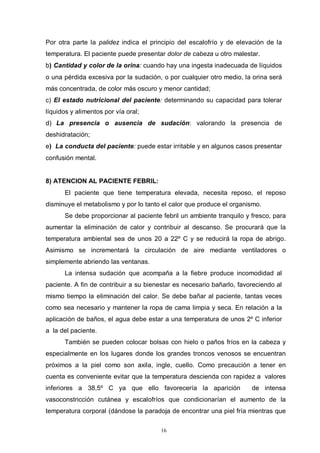 16
Por otra parte la palidez indica el principio del escalofrío y de elevación de la
temperatura. El paciente puede presentar dolor de cabeza u otro malestar.
b) Cantidad y color de la orina: cuando hay una ingesta inadecuada de líquidos
o una pérdida excesiva por la sudación, o por cualquier otro medio, la orina será
más concentrada, de color más oscuro y menor cantidad;
c) El estado nutricional del paciente: determinando su capacidad para tolerar
líquidos y alimentos por vía oral;
d) La presencia o ausencia de sudación: valorando la presencia de
deshidratación;
e) La conducta del paciente: puede estar irritable y en algunos casos presentar
confusión mental.
8) ATENCION AL PACIENTE FEBRIL:
El paciente que tiene temperatura elevada, necesita reposo, el reposo
disminuye el metabolismo y por lo tanto el calor que produce el organismo.
Se debe proporcionar al paciente febril un ambiente tranquilo y fresco, para
aumentar la eliminación de calor y contribuir al descanso. Se procurará que la
temperatura ambiental sea de unos 20 a 22º C y se reducirá la ropa de abrigo.
Asimismo se incrementará la circulación de aire mediante ventiladores o
simplemente abriendo las ventanas.
La intensa sudación que acompaña a la fiebre produce incomodidad al
paciente. A fin de contribuir a su bienestar es necesario bañarlo, favoreciendo al
mismo tiempo la eliminación del calor. Se debe bañar al paciente, tantas veces
como sea necesario y mantener la ropa de cama limpia y seca. En relación a la
aplicación de baños, el agua debe estar a una temperatura de unos 2º C inferior
a la del paciente.
También se pueden colocar bolsas con hielo o paños fríos en la cabeza y
especialmente en los lugares donde los grandes troncos venosos se encuentran
próximos a la piel como son axila, ingle, cuello. Como precaución a tener en
cuenta es conveniente evitar que la temperatura descienda con rapidez a valores
inferiores a 38,5º C ya que ello favorecería la aparición de intensa
vasoconstricción cutánea y escalofríos que condicionarían el aumento de la
temperatura corporal (dándose la paradoja de encontrar una piel fría mientras que
 