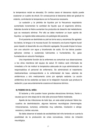 17
la temperatura rectal es elevada). En ciertos casos el descenso rápido puede
ocasionar un cuadro de shock. En consecuencia el descenso debe ser gradual no
violento, controlando la temperatura con la frecuencia necesaria.
La sudación y la pérdida de líquidos por la frecuencia respiratoria
aumentada incrementan la cantidad de líquido que el organismo elimina.
Además durante la fiebre aumentan los productos de desecho del metabolismo
que es necesario eliminar. Por ello se debe mantener un buen aporte de
líquidos. La ingesta debe adecuarse a la patología del paciente.
Si el paciente se deshidrata su piel se torna seca y escamosa Se agrietan
los labios, la lengua o la mucosa bucal. Es necesaria una buena higiene bucal
para impedir el desarrollo de una infección agregada. Se puede limpiar la boca
con una solución con agua y bicarbonato de sodio. En los labios pueden
aplicarse cremas o sustancias lubricantes o humectantes. Ej.: gasa
humedecida en solución fisiológica.
Una importante función de la enfermera es comunicar sus observaciones
a los otros miembros del equipo de salud. El médico será informado de
inmediato a fin de instituir la terapéutica adecuada de cuya administración se
responsabiliza el personal de enfermería. Se administrará el tratamiento
medicamentoso correspondiente a la enfermedad de base, además de
antitérmicos u otro medicamento como por ejemplo sedante. La acción
antitérmica de los sedantes se basa en la relajación muscular que produce la
sedación y que secundariamente ocasiona el descenso térmico.
9) FIEBRE EN EL NIÑO:
El lactante y niño pueden hacer grandes elevaciones térmicas, frente a
causas que en otra etapa de la vida sólo provocan fiebre moderada.
Aparte de las infecciones de todo tipo, en esta edad producen fiebre los
cuadros de deshidratación, algunas lesiones neurológicas (hemorragias
intracraneanas, tumores), ambientes muy calientes, insolación o abrigo
excesivo y ciertas vacunas.
Se debe observar el estado de excitabilidad del niño teniendo en cuenta la
posibilidad de la producción de crisis convulsivas, indicio de irritación
neurológica.
 