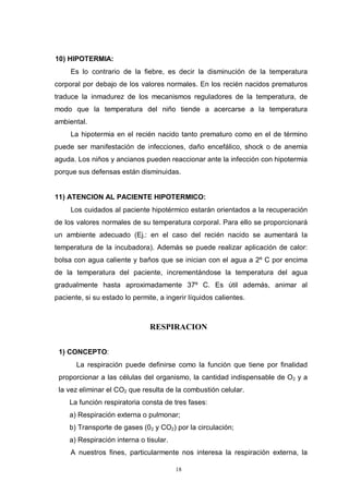 18
10) HIPOTERMIA:
Es lo contrario de la fiebre, es decir la disminución de la temperatura
corporal por debajo de los valores normales. En los recién nacidos prematuros
traduce la inmadurez de los mecanismos reguladores de la temperatura, de
modo que la temperatura del niño tiende a acercarse a la temperatura
ambiental.
La hipotermia en el recién nacido tanto prematuro como en el de término
puede ser manifestación de infecciones, daño encefálico, shock o de anemia
aguda. Los niños y ancianos pueden reaccionar ante la infección con hipotermia
porque sus defensas están disminuidas.
11) ATENCION AL PACIENTE HIPOTERMICO:
Los cuidados al paciente hipotérmico estarán orientados a la recuperación
de los valores normales de su temperatura corporal. Para ello se proporcionará
un ambiente adecuado (Ej.: en el caso del recién nacido se aumentará la
temperatura de la incubadora). Además se puede realizar aplicación de calor:
bolsa con agua caliente y baños que se inician con el agua a 2º C por encima
de la temperatura del paciente, incrementándose la temperatura del agua
gradualmente hasta aproximadamente 37º C. Es útil además, animar al
paciente, si su estado lo permite, a ingerir líquidos calientes.
RESPIRACION
1) CONCEPTO:
La respiración puede definirse como la función que tiene por finalidad
proporcionar a las células del organismo, la cantidad indispensable de O2 y a
la vez eliminar el CO2 que resulta de la combustión celular.
La función respiratoria consta de tres fases:
a) Respiración externa o pulmonar;
b) Transporte de gases (02 y CO2) por la circulación;
a) Respiración interna o tisular.
A nuestros fines, particularmente nos interesa la respiración externa, la
 