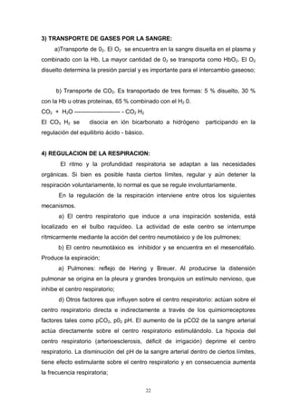 22
3) TRANSPORTE DE GASES POR LA SANGRE:
a)Transporte de 02. El O2 se encuentra en la sangre disuelta en el plasma y
combinado con la Hb. La mayor cantidad de 02 se transporta como HbO2. El O2
disuelto determina la presión parcial y es importante para el intercambio gaseoso;
b) Transporte de CO2. Es transportado de tres formas: 5 % disuelto, 30 %
con la Hb u otras proteínas, 65 % combinado con el H2 0.
CO2 + H2O ----------------------- - CO2 H2
El CO3 H2 se disocia en ión bicarbonato a hidrógeno participando en la
regulación del equilibrio ácido - básico.
4) REGULACION DE LA RESPIRACION:
El ritmo y la profundidad respiratoria se adaptan a las necesidades
orgánicas. Si bien es posible hasta ciertos límites, regular y aún detener la
respiración voluntariamente, lo normal es que se regule involuntariamente.
En la regulación de la respiración interviene entre otros los siguientes
mecanismos.
a) El centro respiratorio que induce a una inspiración sostenida, está
localizado en el bulbo raquídeo. La actividad de este centro se interrumpe
rítmicarmente mediante la acción del centro neumotáxico y de los pulmones;
b) El centro neumotáxico es inhibidor y se encuentra en el mesencéfalo.
Produce la espiración;
a) Pulmones: reflejo de Hering y Breuer. Al producirse la distensión
pulmonar se origina en la pleura y grandes bronquios un estímulo nervioso, que
inhibe el centro respiratorio;
d) Otros factores que influyen sobre el centro respiratorio: actúan sobre el
centro respiratorio directa e indirectamente a través de Ios quimiorreceptores
factores tales como pCO2, p02 pH. El aumento de la pCO2 de la sangre arterial
actúa directamente sobre el centro respiratorio estimulándolo. La hipoxia del
centro respiratorio (arterioesclerosis, déficit de irrigación) deprime el centro
respiratorio. La disminución del pH de la sangre arterial dentro de ciertos límites,
tiene efecto estimulante sobre el centro respiratorio y en consecuencia aumenta
la frecuencia respiratoria;
 