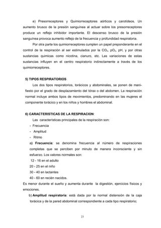 23
e) Presorreceptores y Quimiorreceptores aórticos y carotídeos. Un
aumento brusco de la presión sanguínea al actuar sobre los presorreceptores
produce un reflejo inhibidor importante. El descenso brusco de la presión
sanguínea provoca aumento reflejo de la frecuencia y profundidad respiratoria.
Por otra parte los quimiorreceptores cumplen un papel preponderante en el
control de la respiración al ser estimulados por la CO2, pO2, pH, y por otras
sustancias quimicas como nicotina, cianuro, etc. Las variaciones de estas
sustancias influyen en el centro respiratorio indirectamente a través de los
quimiorreceptores.
5) TIPOS RESPIRATORIOS
Los dos tipos respiratorios, torácicos y abdominales, se ponen de mani-
fiesto por el grado de desplazamiento del tórax o del abdomen. La respiración
normal incluye ambos tipos de movimientos, predominando en Ias mujeres el
componente torácico y en los niños y hombres el abdominal.
6) CARACTERISTICAS DE LA RESPIRACION:
Las características principales de la respiración son:
- Frecuencia
- Amplitud
- Ritmo
a) Frecuencia: se denomina frecuencia al número de respiraciones
completas que se perciben por minuto de manera inconsciente y sin
esfuerzo. Los valores normales son:
12 - 16 en el adulto
20 - 25 en el niño
30 - 40 en lactantes
40 - 60 en recién nacidos.
Es menor durante el sueño y aumenta durante la digestión, ejercicios físicos y
emociones.
b) Amplitud respiratoria: está dada por la normal distensión de la caja
torácica y de la pared abdominal correspondiente a cada tipo respiratorio;
 