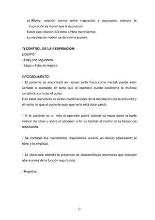 24
e) Ritmo: relación normal entre inspiración y espiración, siempre la
inspiración es menor que la espiración.
Existe una relación 2/3 entre ambos movimientos.
La respiración normal se denomina eupnea.
7) CONTROL DE LA RESPIRACION:
EQUIPO:
- Reloj con segundero
- Lápiz y ficha de registro
PROCEDIMIENTO:
- El paciente se encontrará en reposo tanto físico como mental, puede estar
sentado o acostado en tanto que el operador puede sostenerle la muñeca
simulando controlar el pulso.
Con estas maniobras se evitan modificaciones de la respiración por la actividad y
el hecho de que el paciente sepa que se lo está observando.
- Si el paciente es un niño el operador podrá colocar su mano sobre la parte
inferior del tórax o sobre el abdomen a fin de facilitar el control de la frecuencia
respiratoria.
- Se contarán los movimientos respiratorios durante un minuto observando el
ritmo y la amplitud.
- Se observará además la presencia de características anormales que indiquen
alteraciones de la función respiratoria.
- Registrar.
 