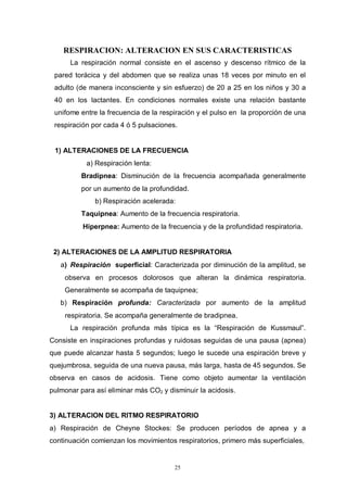 25
RESPIRACION: ALTERACION EN SUS CARACTERISTICAS
La respiración normal consiste en el ascenso y descenso rítmico de la
pared torácica y del abdomen que se realiza unas 18 veces por minuto en el
adulto (de manera inconsciente y sin esfuerzo) de 20 a 25 en los niños y 30 a
40 en los lactantes. En condiciones normales existe una relación bastante
unifome entre la frecuencia de la respiración y el pulso en la proporción de una
respiración por cada 4 ó 5 pulsaciones.
1) ALTERACIONES DE LA FRECUENCIA
a) Respiración lenta:
Bradipnea: Disminución de la frecuencia acompañada generalmente
por un aumento de la profundidad.
b) Respiración acelerada:
Taquipnea: Aumento de la frecuencia respiratoria.
Hiperpnea: Aumento de la frecuencia y de la profundidad respiratoria.
2) ALTERACIONES DE LA AMPLITUD RESPIRATORIA
a) Respiración superficial: Caracterizada por diminución de la amplitud, se
observa en procesos dolorosos que alteran la dinámica respiratoria.
Generalmente se acompaña de taquipnea;
b) Respiración profunda: Caracterizada por aumento de la amplitud
respiratoria. Se acompaña generalmente de bradipnea.
La respiración profunda más típica es la “Respiración de Kussmaul”.
Consiste en inspiraciones profundas y ruidosas seguidas de una pausa (apnea)
que puede alcanzar hasta 5 segundos; luego le sucede una espiración breve y
quejumbrosa, seguida de una nueva pausa, más larga, hasta de 45 segundos. Se
observa en casos de acidosis. Tiene como objeto aumentar la ventilación
pulmonar para así eliminar más CO2 y disminuir la acidosis.
3) ALTERACION DEL RITMO RESPIRATORIO
a) Respiración de Cheyne Stockes: Se producen períodos de apnea y a
continuación comienzan los movimientos respiratorios, primero más superficiales,
 