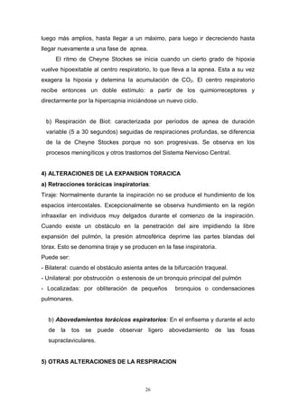 26
luego más amplios, hasta llegar a un máximo, para luego ir decreciendo hasta
llegar nuevamente a una fase de apnea.
El ritmo de Cheyne Stockes se inicia cuando un cierto grado de hipoxia
vuelve hipoexitable al centro respiratorio, lo que lleva a la apnea. Esta a su vez
exagera la hipoxia y detemina la acumulación de CO2. El centro respiratorio
recibe entonces un doble estímulo: a partir de los quimiorreceptores y
directarmente por la hipercapnia iniciándose un nuevo ciclo.
b) Respiración de Biot: caracterizada por períodos de apnea de duración
variable (5 a 30 segundos) seguidas de respiraciones profundas, se diferencia
de la de Cheyne Stockes porque no son progresivas. Se observa en los
procesos meningíticos y otros trastornos del Sistema Nervioso CentraI.
4) ALTERACIONES DE LA EXPANSION TORACICA
a) Retracciones torácicas inspiratorias:
Tiraje: Normalmente durante la inspiración no se produce el hundimiento de los
espacios intercostales. Excepcionalmente se observa hundimiento en la región
infraaxilar en individuos muy delgados durante el comienzo de la inspiración.
Cuando existe un obstáculo en la penetración del aire impidiendo la libre
expansión del pulmón, la presión atmosférica deprime las partes blandas del
tórax. Esto se denomina tiraje y se producen en la fase inspiratoria.
Puede ser:
- Bilateral: cuando el obstáculo asienta antes de la bifurcación traqueal.
- Unilateral: por obstrucción o estenosis de un bronquio principal del pulmón
- Localizadas: por obliteración de pequeños bronquios o condensaciones
pulmonares.
b) Abovedamientos torácicos espiratorios: En el enfisema y durante el acto
de la tos se puede observar ligero abovedamiento de las fosas
supraclaviculares.
5) OTRAS ALTERACIONES DE LA RESPIRACION
 