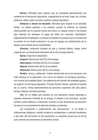 27
Disnea: Dificultad para respirar que se acompaña generalmente con
aumento de la frecuencia respiratoria, irregularidad en el ritmo, tiraje, tos, cornaje,
sibilancia, aleteo nasal, cianosis o palidez, quejido espiratorio.
Ortopnea o disnea de decúbito: Dificultad para respirar en el decúbito
dorsal. La disnea aparece o se acentúa cuando el enfermo se acuesta
disminuyendo con la posición erecta del tronco, la cabeza inmóvil y los brazos
fijos tratando de favorecer el juego de todos los músculos inspiradores,
especialmente el diafragma. La disnea de decúbito se produce por el aumento de
la presión en el circuito pulmonar a la que se agrega una redistribución de la
sangre que proviene de las extremidades.
Cianosis: coloración azulada de piel y mucosa (labios, orejas, lecho
ungueal) por una insuficiente saturación de O2 en la sangre arterial.
Apnea: Cese de la respiración.
Acapnia: Disminución del CO2 en la sangre.
Hipercapnia: Aumento del CO2 en la sangre.
Hipoxia: Disminución del O2 en los tejidos.
Hipoxemia: Disminución del O2 en la sangre.
Ruidos: roncus y sibilancias: Indican disminución de la luz bronquial, son
más intensos en la espiración. Los roncus se originan en bronquios grandes y
son sonidos de tonalidad grave. Las sibilancias son sonidos de tonalidad aguda y
se originan en bronquios pequeños. Cornaje: Sonido intenso, parecido al soplido
de un cuerno. Indica estrechamiento de porciones superiores del tubo aéreo:
laringe, tráquea, bronquios gruesos.
Tos: Es un reflejo que consiste en una espiración brusca destinada a
expulsar elementos irritantes de la laringe, la tráquea o los bronquios, aunque
también puede deberse a irritaciones. Cuando no hay secreciones se denomina
tos seca y si se acompaña de ellas tos húmeda o productiva.
Las secreciones o expectoración son blanquecinas si se deben a
inflamaciones alérgicas, amarillo verdosa si corresponden a infección bacteriana
y del color del herrumbre en las neumonías. La expulsión brusca por la tos de
gran volumen de secreciones se denomina vómica.
 