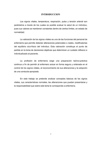 3
INTRODUCCION
Los signos vitales, temperatura, respiración, pulso y tensión arterial son
parámetros a través de los cuales es posible evaluar la salud de un individuo,
pues sus valores se mantienen constantes dentro de ciertos límites, en estado de
normalidad.
La valoración de los signos vitales es una de las funciones del personal de
enfermería que permite detectar alteraciones potenciales o reales, modificatorias
del equilibrio sico-físico del individuo. Esta valoración constituye el punto de
partida en la toma de decisiones objetivas que determinan un cuidado reflexivo e
individualizado al paciente.
La profesión de enfermería exige una preparación teórico-práctica
continua a fin de permitir al enfermero actuar en forma segura y ordenada en el
control de los signos vitales, al reconocimiento de sus alteraciones y la adopción
de una conducta apropiada.
En este trabajo se pretende analizar conceptos básicos de los signos
vitales, sus características normales, las alteraciones que pueden presentarse y
la responsabilidad que sobre este tema le corresponde a enfermería.
 