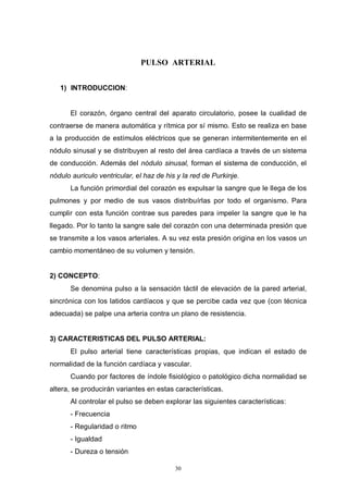 30
PULSO ARTERIAL
1) INTRODUCCION:
El corazón, órgano central del aparato circulatorio, posee la cualidad de
contraerse de manera automática y rítmica por sí mismo. Esto se realiza en base
a la producción de estímulos eléctricos que se generan intermitentemente en el
nódulo sinusal y se distribuyen al resto del área cardíaca a través de un sistema
de conducción. Además del nódulo sinusal, forman el sistema de conducción, el
nódulo auriculo ventricular, el haz de his y la red de Purkinje.
La función primordial del corazón es expulsar la sangre que le llega de los
pulmones y por medio de sus vasos distribuírlas por todo el organismo. Para
cumplir con esta función contrae sus paredes para impeler la sangre que le ha
llegado. Por lo tanto la sangre sale del corazón con una determinada presión que
se transmite a los vasos arteriales. A su vez esta presión origina en los vasos un
cambio momentáneo de su volumen y tensión.
2) CONCEPTO:
Se denomina pulso a la sensación táctil de elevación de la pared arterial,
sincrónica con los latidos cardíacos y que se percibe cada vez que (con técnica
adecuada) se palpe una arteria contra un plano de resistencia.
3) CARACTERISTICAS DEL PULSO ARTERIAL:
El pulso arterial tiene características propias, que indican el estado de
normalidad de la función cardíaca y vascular.
Cuando por factores de índole fisiológico o patológico dicha normalidad se
altera, se producirán variantes en estas características.
Al controlar el pulso se deben explorar las siguientes características:
- Frecuencia
- Regularidad o ritmo
- Igualdad
- Dureza o tensión
 
