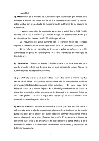 31
- Amplitud
a) Frecuencia: es el número de pulsaciones que se perciben por minuto. Está
dado por el número de latidos cardíacos que se producen por minuto y a su vez
estos latidos son el resultado del funcionamiento autónomo de su sistema de
conducción.
- Valores normales: la frecuencia varía con la edad. En el R.N. (recién
nacido) 120 a 150 pulsaciones por minuto. Luego van descendiendo hasta que
en el adulto se dan valores de 60 a 90 latidos por minuto.
La frecuencia del pulso aumenta con el ejercicio físico, los períodos
digestivos y las emociones, disminuyendo con el reposo, el sueño y el ayuno.
Si los valores son normales se dice que el pulso es eufígmico, si están
aumentados el pulso es taquisfígmico y si está disminuído se dice que es
bradisfígmico.
b) Regularidad: El pulso es regular o rítmico si cada onda está separada de la
que le precede y de la que le sigue por un igual espacio de tiempo. Si esto no
sucede el pulso es irregular o disrrítmico.
c) Igualdad: el pulso es igual cuando todas las ondas tienen la misma amplitud
(altura de la onda). La igualdad se establece por la comparación entre las
diversas amplitudes de las sucesivas ondas pulsátiles. El pulso igual tiene
todas las ondas de la misma amplitud. El pulso desigual tiene todas las ondas de
diferentes amplitudes (pulso completamente desigual) o en sucesión fásica de
una onda grande a la que le sigue otra pequeña y así sucesivamente. Esta
variedad se denomina pulso alternante.
d) Tensión o dureza: se mide a través de la presión que debe efectuar la mano
del operador para anular la sensación de choque o levantamiento. La dureza del
pulso está dada por la presión que ejerce la sangre dentro de las arterias más la
resistencia que dichas arterias ofrecen a esa presión. El aumento de la tensión se
denomina pulso duro y se presenta en la esclerosis de la pared arterial o en la
hipertensión arterial. Su disminución se denomina pulso blando y se presenta en
la hipotensión arterial.
 