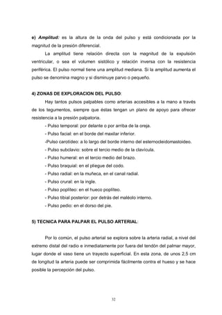 32
e) Amplitud: es la altura de la onda del pulso y está condicionada por la
magnitud de la presión diferencial.
La amplitud tiene relación directa con la magnitud de la expulsión
ventricular, o sea el volumen sistólico y relación inversa con la resistencia
periférica. El pulso normal tiene una amplitud mediana. Si la amplitud aumenta el
pulso se denomina magno y si disminuye parvo o pequeño.
4) ZONAS DE EXPLORACION DEL PULSO:
Hay tantos pulsos palpables como arterias accesibles a la mano a través
de los tegumentos, siempre que éstas tengan un plano de apoyo para ofrecer
resistencia a la presión palpatoria.
- Pulso temporal: por delante o por arriba de la oreja.
- Pulso facial: en el borde del maxilar inferior.
-Pulso carotídeo: a lo largo del borde interno del esternocleidomastoideo.
- Pulso subclavio: sobre el tercio medio de la clavícula.
- Pulso humeral: en el tercio medio del brazo.
- Pulso braquial: en el pliegue del codo.
- Pulso radial: en la muñeca, en el canal radial.
- Pulso crural: en la ingle.
- Pulso poplíteo: en el hueco poplíteo.
- Pulso tibial posterior: por detrás del maléolo interno.
- Pulso pedio: en el dorso del pie.
5) TECNICA PARA PALPAR EL PULSO ARTERIAL:
Por lo común, el pulso arterial se explora sobre la arteria radial, a nivel del
extremo distal del radio e inmediatamente por fuera del tendón del palmar mayor,
lugar donde el vaso tiene un trayecto superficial. En esta zona, de unos 2,5 cm
de longitud la arteria puede ser comprimida fácilmente contra el hueso y se hace
posible la percepción del pulso.
 