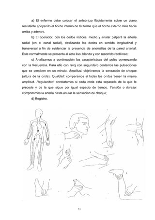 33
a) El enfermo debe colocar el antebrazo flácidamente sobre un plano
resistente apoyando el borde interno de tal forma que el borde externo mire hacia
arriba y adentro.
b) El operador, con los dedos índices, medio y anular palpará la arteria
radial (en el canal radial), deslizando los dedos en sentido longitudinal y
transversal a fin de evidenciar la presencia de anomalías de la pared arterial.
Esta normalmente se presenta al acto liso, blando y con recorrido rectilíneo;
c) Analizamos a continuación las características del pulso comenzando
con la frecuencia. Para ello con reloj con segundero contamos las pulsaciones
que se perciben en un minuto. Amplitud: objetivamos la sensación de choque
(altura de la onda). Igualdad: comparamos si todas las ondas tienen la misma
amplitud. Regularidad: constatamos si cada onda está separada de la que le
precede y de la que sigue por igual espacio de tiempo. Tensión o dureza:
comprimimos la arteria hasta anular la sensación de choque;
d) Registro.
 
