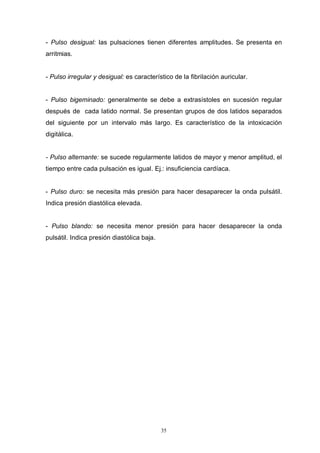 35
- Pulso desigual: las pulsaciones tienen diferentes amplitudes. Se presenta en
arritmias.
- Pulso irregular y desigual: es característico de la fibrilación auricular.
- Pulso bigeminado: generalmente se debe a extrasístoles en sucesión regular
después de cada latido normal. Se presentan grupos de dos latidos separados
del siguiente por un intervalo más largo. Es característico de la intoxicación
digitálica.
- Pulso alternante: se sucede regularmente latidos de mayor y menor amplitud, el
tiempo entre cada pulsación es igual. Ej.: insuficiencia cardíaca.
- Pulso duro: se necesita más presión para hacer desaparecer la onda pulsátil.
Indica presión diastólica elevada.
- Pulso blando: se necesita menor presión para hacer desaparecer la onda
pulsátil. Indica presión diastólica baja.
 
