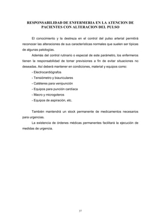 37
RESPONSABILIDAD DE ENFERMERIA EN LA ATENCION DE
PACIENTES CON ALTERACION DEL PULSO
El conocimiento y la destreza en el control del pulso arterial permitirá
reconocer las alteraciones de sus características normales que suelen ser típicas
de algunas patologías.
Además del control rutinario o especial de este parámetro, los enfermeros
tienen la responsabilidad de tomar previsiones a fin de evitar situaciones no
deseadas. Así deberá mantener en condiciones, material y equipos como:
- Electrocardiógrafos
- Tensiómetro y biauriculares
- Catéteres para venipunción
- Equipos para punción cardíaca
- Macro y microgoteros
- Equipos de aspiración, etc.
También mantendrá un stock permanente de medicamentos necesarios
para urgencias.
La existencia de órdenes médicas permanentes facilitará la ejecución de
medidas de urgencia.
 