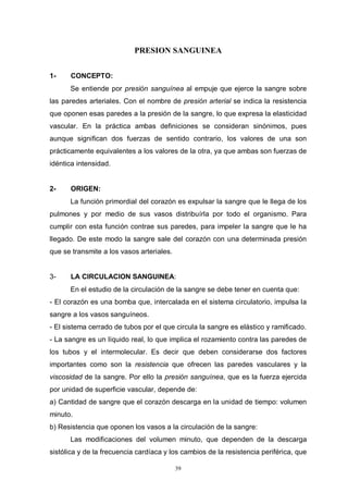 39
PRESION SANGUINEA
1- CONCEPTO:
Se entiende por presión sanguínea al empuje que ejerce la sangre sobre
las paredes arteriales. Con el nombre de presión arterial se indica la resistencia
que oponen esas paredes a la presión de la sangre, lo que expresa la elasticidad
vascular. En la práctica ambas definiciones se consideran sinónimos, pues
aunque significan dos fuerzas de sentido contrario, los valores de una son
prácticamente equivalentes a los valores de la otra, ya que ambas son fuerzas de
idéntica intensidad.
2- ORIGEN:
La función primordial del corazón es expulsar la sangre que le llega de los
pulmones y por medio de sus vasos distribuírla por todo el organismo. Para
cumplir con esta función contrae sus paredes, para impeler la sangre que le ha
llegado. De este modo la sangre sale del corazón con una determinada presión
que se transmite a los vasos arteriales.
3- LA CIRCULACION SANGUINEA:
En el estudio de la circulación de la sangre se debe tener en cuenta que:
- El corazón es una bomba que, intercalada en el sistema circulatorio, impulsa la
sangre a los vasos sanguíneos.
- El sistema cerrado de tubos por el que circula la sangre es elástico y ramificado.
- La sangre es un líquido real, lo que implica el rozamiento contra las paredes de
los tubos y el intermolecular. Es decir que deben considerarse dos factores
importantes como son la resistencia que ofrecen las paredes vasculares y la
viscosidad de la sangre. Por ello la presión sanguínea, que es la fuerza ejercida
por unidad de superficie vascular, depende de:
a) Cantidad de sangre que el corazón descarga en la unidad de tiempo: volumen
minuto.
b) Resistencia que oponen los vasos a la circulación de la sangre:
Las modificaciones del volumen minuto, que dependen de la descarga
sistólica y de la frecuencia cardíaca y los cambios de la resistencia periférica, que
 
