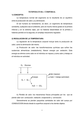4
TEMPERATURA CORPORAL
1) CONCEPTO:
La temperatura normal del organismo es la resultante de un equilibrio
entre la producción de calor y su eliminación.
El ser humano es homeotermo, es decir, un organismo de temperatura
constante, cualquiera sea el ambiente, pero en mucho menos grado en la primera
infancia y en la extrema vejez, por no haberse desarrollado en la primera y
haberse perdido en la segunda, el complejo mecanismo regulador.
2) REGULACION DE LA TEMPERATURA:
La regulación de la temperatura corporal incluye tanto la producción de
calor; como la eliminación del mismo.
a) Producción de calor: las transformaciones químicas que sufren las
sustancias alimenticias (metabolismo), liberan energía por oxidación. Esta
energía se elimina como calor en el individuo en reposo y como calor y trabajo en
el individuo en actividad.
O2 Glucosa
Calor (reposo)
Energía Calor + trabajo (actividad)
O2 + GL
H2O + CO2
b) Pérdida de calor: los mecanismos físicos principales por los que se
pierde calor son: conducción, radiación, evaporación y convección.
Generalmente se pierden pequeñas cantidades de calor del cuerpo por
CONDUCCION directa desde la superficie corporal a los demás objetos.
 