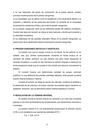 40
a su vez dependen del grado de contracción de la pared arterial, pueden
provocar modificaciones de la presión sanguínea.
c) La viscosidad, que se define como la resistencia a fluir libremente debido a la
cohesión y adhesión de las partículas del líquido. El aumento de la viscosidad
incrementa la resistencia al flujo y por ende la presión sanguínea.
d) La presión sanguínea varía en las diferentes partes del sistema circulatorio.
Cuanto más lejos del corazón es mayor el área vascular y disminuye la presión y
la velocidad circulatoria;
e) La elasticidad de las paredes arteriales influye en la presión sanguínea. La
disminución de la elasticidad arterial incrementa la presión sanguínea.
4- PRESION SANGUINEA SISTOLICA Y DIASTOLICA:
La presión con que la sangre circula en el interior de las arterias no es
estable, sino que cambia continuamente. Aumenta en forma brusca en el
momento de sístole cardíaca, ya que penetra una gran masa sanguínea al
torrente circulatorio y a partir de ese momento la presión empieza a disminuir en
forma progresiva hasta que se sucede la otra sístole que elevaría nuevamente la
presión.
El corazón inyecta una determinada cantidad de sangre (volumen
sistólico), lo cual distiende las paredes arteriales elásticas. Esta presión se llama
presión arterial sistólica o máxima.
Cuando el corazón se relaja se cierran las válvulas, comienza la diástole y
la elasticidad de las arterias y el propio volumen circundante logran mantener un
gradiente tensional que se denomina presión arterial diastólica o mínima.
5- REGULACION DE LA TENSION ARTERIAL
En estado normal la tensión arterial se mantiene a un nivel casi constante
gracias a una serie de fenómenos de compensación, por mecanismos nerviosos y
humorales.
La tensión arterial (T.A.) es directamente proporcional al volumen minuto
(V.M.) y a la resistencia que oponen las arteriolas (R.P.)
T.A. = V.M. x R. P.
 