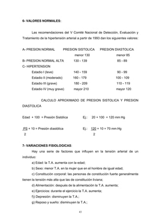 43
6- VALORES NORMALES:
Las recomendaciones del V Comité Nacional de Detección, Evaluación y
Tratamiento de la hipertensión arterial a partir de 1993 dan los siguientes valores:
A- PRESION NORMAL PRESION SISTOLICA PRESION DIASTOLICA
menor 130 menor 85
B- PRESION NORMAL ALTA 130 - 139 85 - 89
C- HIPERTENSION
Estadio I (leve) 140 - 159 90 - 99
Estadio II (moderado) 160 - 179 100 - 109
Estadio III (grave) 180 - 209 110 - 119
Estadio IV (muy grave) mayor 210 mayor 120
CALCULO APROXIMADO DE PRESION SISTOLICA Y PRESION
DIASTOLICA
Edad + 100 = Presión Sistólica Ej.: 20 + 100 = 120 mm Hg
PS + 10 = Presión diastólica Ej.: 120 + 10 = 70 mm Hg
2 2
7- VARIACIONES FISIOLOGICAS:
Hay una serie de factores que influyen en la tensión arterial de un
individuo:
a) Edad: la T.A. aumenta con la edad;
b) Sexo: menor T.A. en la mujer que en el hombre de igual edad;
c) Constitución corporal: las personas de constitución fuerte generalmente
tienen la tensión más alta que las de constitución liviana;
d) Alimentación: después de la alimentación la T.A. aumenta;
e) Ejercicios: durante el ejercicio la T.A. aumenta;
f)) Depresión: disminuyen la T.A.;
g) Reposo y sueño: disminuyen la T.A.;
 
