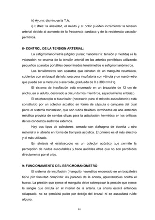 44
h) Ayuno: disminuye la T.A.
i) Estrés: la ansiedad, el miedo y el dolor pueden incrementar la tensión
arterial debido al aumento de la frecuencia cardiaca y de la resistencia vascular
periférica.
8- CONTROL DE LA TENSION ARTERIAL:
La esfigmomanometría (sfigmo: pulso; manometría: tensión y medida) es la
valoración no cruenta de la tensión arterial en las arterias periféricas utilizando
pequeños aparatos portátiles denominados tensiómetros o esfigmomanómetros.
Los tensiómetros son aparatos que constan de un manguito neumático,
cubiertos con un brazal de tela, una pera insuflatoria con válvula y un manómetro
que puede ser a mercurio o aneroide, graduado de 0 a 300 mm Hg.
El sistema de insuflación está encerrado en un brazalete de 12 cm de
ancho, en el adulto, destinado a circundar los miembros, especialmente el brazo.
El estetoscopio o biauricular (necesario para el método auscultatorio) está
constituído por un colector acústico en forma de cápsula o campana del cual
parte el sistema transmisor, que son tubos flexibles terminados en una armazón
metálica provista de sendas olivas para la adaptación hermética en los orificios
de los conductos auditivos externos.
Hay dos tipos de colectores: cerrado con diafragma de ebonita u otro
material y el abierto en forma de trompeta acústica. El primero es el más efectivo
y el más utilizado.
En síntesis el estetoscopio es un colector acústico que permite la
percepción de ruidos auscultables y hace audibles otros que no son percibidos
directamente por el oído.
9- FUNCIONAMIENTO DEL ESFIGMOMANOMETRO
El sistema de insuflación (manguito neumático encerrado en un brazalete)
tiene por finalidad comprimir las paredes de la arteria, aplastándolas contra el
hueso. La presión que ejerce el manguito debe sobrepasar la presión que ejerce
la sangre que circula en el interior de la arteria. La arteria estará entonces
colapsada, no se percibirá pulso por debajo del brazal, ni se auscultará ruido
alguno.
 