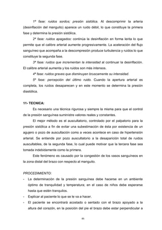 46
1ª fase: ruidos sordos; presión sistólica. Al descomprimir la arteria
(desinflación del manguito) aparece un ruido débil, lo que constituye la primera
fase y determina la presión sistólica.
2ª fase: ruidos apagados: continúa la desinflación en forma lenta lo que
permite que el calibre arterial aumente progresivamente. La aceleración del flujo
sanguíneo que acompaña a la descompresión produce turbulencia y ruidos lo que
constituye la segunda fase.
3ª fase: ruidos que incrementan la intensidad al continuar la desinflación.
El calibre arterial aumenta y los ruidos son más intensos.
4ª fase: ruidos graves que disminuyen bruscamente su intensidad.
5º fase: percepción del último ruido. Cuando la apertura arterial es
completa, los ruidos desaparecen y en este momento se determina la presión
diastólica.
11- TECNICA:
Es necesario una técnica rigurosa y siempre la misma para que el control
de la presión sanguínea suministre valores reales y constantes.
El mejor método es el auscultatorio, controlado por el palpatorio para la
presión sistólica a fin de evitar una subestimación de ésta por existencia de un
agujero o pozo de auscultación como a veces acontece en caso de hipertensión
arterial. Se entiende por pozo auscultatorio a la desaparición total de ruidos
auscultables, de la segunda fase, lo cual puede motivar que la tercera fase sea
tomada indebidamente como la primera.
Este fenómeno es causado por la congestión de los vasos sanguíneos en
la zona distal del brazo con respecto al manguito.
PROCEDIMIENTO:
- La determinación de la presión sanguínea debe hacerse en un ambiente
óptimo de tranquilidad y temperatura; en el caso de niños debe esperarse
hasta que estén tranquilos.
- Explicar al paciente lo que se le va a hacer.
- El paciente se encontrará acostado o sentado con el brazo apoyado a la
altura del corazón, en la posición del pie el brazo debe estar perpendicular a
 