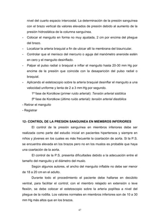 47
nivel del cuarto espacio intercostal. La determinación de la presión sanguínea
con el brazo vertical da valores elevados de presión debido al aumento de la
presión hidrostática de la columna sanguínea.
- Colocar el manguito en forma no muy ajustada, 2 cm por encima del pliegue
del brazo.
- Localizar la arteria braquial a fin de ubicar allí la membrana del biauricular.
- Controlar que el menisco del mercurio o aguja del manómetro aneroide estén
en cero y el manguito desinflado.
- Palpar el pulso radial o braquial e inflar el manguito hasta 20-30 mm Hg por
encima de la presión que coincide con la desaparición del pulso radial o
braquial.
- Aplicando el estetoscopio sobre la arteria braquial desinflar el manguito a una
velocidad uniforme y lenta de 2 a 3 mm Hg por segundo.
1ª fase de Korotkow (primer ruido arterial): Tensión arterial sistólica
5ª fase de Korotkow (último ruido arterial): tensión arterial diastólica
- Retirar el manguito
- Registrar
12- CONTROL DE LA PRESION SANGUINEA EN MIEMBROS INFERIORES
El control de la presión sanguínea en miembros inferiores debe ser
realizada como parte del estudio inicial en pacientes hipertensos y siempre en
niños y jóvenes en los cuales es más frecuente la coartación de aorta. Si la P.S.
se encuentra elevada en los brazos pero no en los muslos es probable que haya
una coartación de la aorta.
El control de la P.S. presenta dificultades debido a la adecuación entre el
tamaño del manguito y el diámetro del muslo.
Según algunos autores, el ancho del manguito inflable no debe ser menor
de 18 a 20 cm en el adulto.
Durante todo el procedimiento el paciente debe hallarse en decúbito
ventral, para facilitar el control; con el miembro relajado en extensión o leve
flexión, se debe colocar el estetoscopio sobre la arteria poplítea a nivel del
pliegue de la rodilla. Los valores normales en miembros inferiores son de 10 a 30
mm Hg más altos que en los brazos.
 