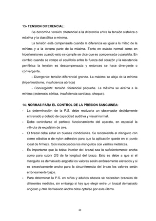 48
13- TENSION DIFERENCIAL:
Se denomina tensión diferencial a la diferencia entre la tensión sistólica o
máxima y la diastólica o mínima.
La tensión está compensada cuando la diferencia es igual a la mitad de la
mínima y a la tercera parte de la máxima. Tanto en estado normal como en
hipertensiones cuando esto se cumple se dice que es compensada o paralela. En
cambio cuando se rompe el equilibrio entre la fuerza del corazón y la resistencia
periférica la tensión es descompensada y entonces se hace divergente o
convergente.
- Divergente: tensión diferencial grande. La máxima se aleja de la mínima
(hipertiroidismo, insuficiencia aórtica)
- Convergente: tensión diferencial pequeña. La máxima se acerca a la
mínima (estenosis aórtica, insuficiencia cardíaca, choque).
14- NORMAS PARA EL CONTROL DE LA PRESION SANGUINEA:
- La determinación de la P.S. debe realizarla un observador debidamente
entrenado y dotado de capacidad auditiva y visual normal.
- Debe controlarse el perfecto funcionamiento del aparato, en especial la
válvula de expulsión de aire.
- El brazal debe estar en buenas condiciones. Se recomienda el manguito con
cierre elástico o de nylon adhesivo para que la aplicación quede en el punto
ideal de firmeza. Son inadecuados los manguitos con varillas metálicas.
- Es importante que la bolsa interior del brazal sea lo suficientemente ancha
como para cubrir 2/3 de la longitud del brazo. Esto se debe a que si el
manguito es demasiado angosto los valores serán erróneamente elevados y si
es excesivamente ancho para la circunferencia del brazo los valores serán
erróneamente bajos.
- Para determinar la P.S. en niños y adultos obesos se necesitan brazales de
diferentes medidas, sin embargo si hay que elegir entre un brazal demasiado
angosto y otro demasiado ancho debe optarse por este último.
 
