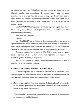 5
La pérdida de calor por RADIACION, significa pérdida en forma de rayos
infrarrojos (ondas electromagnéticas). El cuerpo irradia calor en todas
direcciones, y si la temperatura del cuerpo es mayor que la del medio que la
rodea, pasará una cantidad de calor mayor desde el cuerpo hacia fuera. En el
verano, se transmite más calor radiante desde fuera hacia el cuerpo, que en
sentido inverso.
La EVAPORACION del agua (conversión del agua en vapor), tiene lugar
en la piel y los pulmones. La evaporación cutánea se verifica por dos
mecanismos fundamentales:
- Perspiración insensible.
- Sudor.
La CONVECCION: es el fenómeno de desplazamiento de los gases o
líquidos en contacto con el cuerpo, de modo que el calor primero es conducido al
aire y luego alejado por nuevas corrientes. El aire vecino a la piel cuando se
calienta, tiende a elevarse y una nueva corriente de aire vendrá a renovarlo.
Por estos mecanismos, se pierde el 90 a 95% de calor, tanto en reposo
como en ejercicio. En reposo, el mecanismo más importante es la irradiación y
durante el ejercicio muscular, la evaporación.
El 5 a 10% restante, se debe al calentamiento del aire inspirado, agua y
alimento y de la excreta (orina y heces).
3) REGULACION HIPOTALAMICA DE LA TEMPERATURA:
El centro regulador de la temperatura ubicado en el hipotálamo, está
constituido por una parte anterior donde se encuentra el centro disipador del
calor y una parte posterior donde se encuentra el centro de producción.
a) Mecanismos hipotalámicos para aumentar la temperatura: la estimulación
de los centros posteriores del hipotálamo, aumentan el calor corporal al
activar los siguientes mecanismos :
• Vasoconstricción : se produce a través del sistema simpático, de esta manera
se pierde menos cantidad de calor.
 