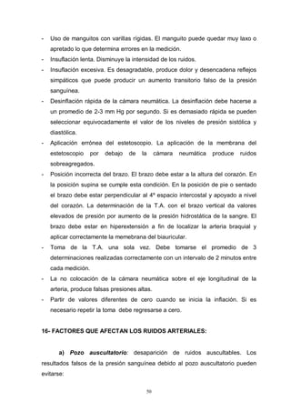 50
- Uso de manguitos con varillas rígidas. El manguito puede quedar muy laxo o
apretado lo que determina errores en la medición.
- Insuflación lenta. Disminuye la intensidad de los ruidos.
- Insuflación excesiva. Es desagradable, produce dolor y desencadena reflejos
simpáticos que puede producir un aumento transitorio falso de la presión
sanguínea.
- Desinflación rápida de la cámara neumática. La desinflación debe hacerse a
un promedio de 2-3 mm Hg por segundo. Si es demasiado rápida se pueden
seleccionar equivocadamente el valor de los niveles de presión sistólica y
diastólica.
- Aplicación errónea del estetoscopio. La aplicación de la membrana del
estetoscopio por debajo de la cámara neumática produce ruidos
sobreagregados.
- Posición incorrecta del brazo. El brazo debe estar a la altura del corazón. En
la posición supina se cumple esta condición. En la posición de pie o sentado
el brazo debe estar perpendicular al 4º espacio intercostal y apoyado a nivel
del corazón. La determinación de la T.A. con el brazo vertical da valores
elevados de presión por aumento de la presión hidrostática de la sangre. El
brazo debe estar en hiperextensión a fin de localizar la arteria braquial y
aplicar correctamente la memebrana del biauricular.
- Toma de la T.A. una sola vez. Debe tomarse el promedio de 3
determinaciones realizadas correctamente con un intervalo de 2 minutos entre
cada medición.
- La no colocación de la cámara neumática sobre el eje longitudinal de la
arteria, produce falsas presiones altas.
- Partir de valores diferentes de cero cuando se inicia la inflación. Si es
necesario repetir la toma debe regresarse a cero.
16- FACTORES QUE AFECTAN LOS RUIDOS ARTERIALES:
a) Pozo auscultatorio: desaparición de ruidos auscultables. Los
resultados falsos de la presión sanguínea debido al pozo auscultatorio pueden
evitarse:
 