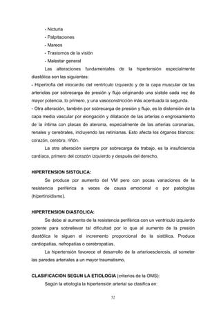 52
- Nicturia
- Palpitaciones
- Mareos
- Trastornos de la visión
- Malestar general
Las alteraciones fundamentales de la hipertensión especialmente
diastólica son las siguientes:
- Hipertrofia del miocardio del ventrículo izquierdo y de la capa muscular de las
arteriolas por sobrecarga de presión y flujo originando una sístole cada vez de
mayor potencia, lo primero, y una vasoconstricción más acentuada la segunda.
- Otra alteración, también por sobrecarga de presión y flujo, es la distensión de la
capa media vascular por elongación y dilatación de las arterias o engrosamiento
de la íntima con placas de ateroma, especialmente de las arterias coronarias,
renales y cerebrales, incluyendo las retinianas. Esto afecta los órganos blancos:
corazón, cerebro, riñón.
La otra alteración siempre por sobrecarga de trabajo, es la insuficiencia
cardíaca, primero del corazón izquierdo y después del derecho.
HIPERTENSION SISTOLICA:
Se produce por aumento del VM pero con pocas variaciones de la
resistencia periférica a veces de causa emocional o por patologías
(hipertiroidismo).
HIPERTENSION DIASTOLICA:
Se debe al aumento de la resistencia periférica con un ventrículo izquierdo
potente para sobrellevar tal dificultad por lo que al aumento de la presión
diastólica le siguen el incremento proporcional de la sistólica. Produce
cardiopatías, nefropatías o cerebropatías.
La hipertensión favorece el desarrollo de la arterioesclerosis, al someter
las paredes arteriales a un mayor traumatismo.
CLASIFICACION SEGUN LA ETIOLOGIA (criterios de la OMS):
Según la etiología la hipertensión arterial se clasifica en:
 