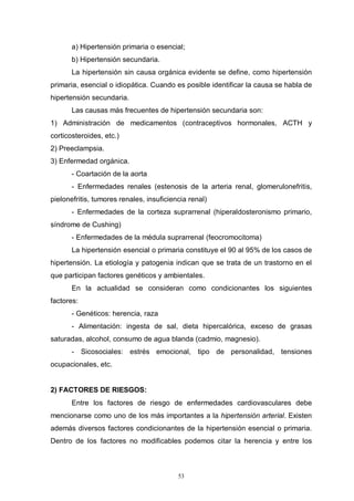53
a) Hipertensión primaria o esencial;
b) Hipertensión secundaria.
La hipertensión sin causa orgánica evidente se define, como hipertensión
primaria, esencial o idiopática. Cuando es posible identificar la causa se habla de
hipertensión secundaria.
Las causas más frecuentes de hipertensión secundaria son:
1) Administración de medicamentos (contraceptivos hormonales, ACTH y
corticosteroides, etc.)
2) Preeclampsia.
3) Enfermedad orgánica.
- Coartación de la aorta
- Enfermedades renales (estenosis de la arteria renal, glomerulonefritis,
pielonefritis, tumores renales, insuficiencia renal)
- Enfermedades de la corteza suprarrenal (hiperaldosteronismo primario,
síndrome de Cushing)
- Enfermedades de la médula suprarrenal (feocromocitoma)
La hipertensión esencial o primaria constituye el 90 al 95% de los casos de
hipertensión. La etiología y patogenia indican que se trata de un trastorno en el
que participan factores genéticos y ambientales.
En la actualidad se consideran como condicionantes los siguientes
factores:
- Genéticos: herencia, raza
- Alimentación: ingesta de sal, dieta hipercalórica, exceso de grasas
saturadas, alcohol, consumo de agua blanda (cadmio, magnesio).
- Sicosociales: estrés emocional, tipo de personalidad, tensiones
ocupacionales, etc.
2) FACTORES DE RIESGOS:
Entre los factores de riesgo de enfermedades cardiovasculares debe
mencionarse como uno de los más importantes a la hipertensión arterial. Existen
además diversos factores condicionantes de la hipertensión esencial o primaria.
Dentro de los factores no modificables podemos citar la herencia y entre los
 