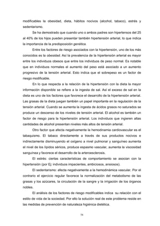 54
modificables la obesidad, dieta, hábitos nocivos (alcohol, tabaco), estrés y
sedentarismo.
Se ha demostrado que cuando uno o ambos padres son hipertensos del 25
al 40% de los hijos pueden presentar también hipertensión arterial, lo que indica
la importancia de la predisposición genética.
Entre los factores de riesgo asociados con la hipertensión, uno de los más
conocidos es la obesidad. Así la prevalencia de la hipertensión arterial es mayor
entre los individuos obesos que entre los individuos de peso normal. Es notable
que en individuos normales el aumento del peso está asociado a un aumento
progresivo de la tensión arterial. Esto indica que el sobrepeso es un factor de
riesgo modificable.
En lo que respecta a la relación de la hipertensión con la dieta la mayor
información disponible se refiere a la ingesta de sal. Así el exceso de sal en la
dieta es uno de los factores que favorece el desarrollo de la hipertensión arterial.
Las grasas de la dieta juegan también un papel importante en la regulación de la
tensión arterial. Cuando se aumenta la ingesta de ácidos grasos no saturados se
produce un descenso de los niveles de tensión arterial. El alcohol es también un
factor de riesgo para la hipertensión arterial. Los individuos que ingieren altas
cantidades de alcohol presentan niveles más altos de tensión arterial.
Otro factor que afecta negativamente la hemodinamia cardiovascular es el
tabaquismo. El tabaco directamente a través de sus productos nocivos e
indirectamente disminuyendo el oxígeno a nivel pulmonar y sanguíneo aumenta
el nivel de los lípidos séricos, produce espasmo vascular, aumenta la viscosidad
sanguínea y favorece el desarrollo de la arteroesclerosis.
El estrés: ciertas características de comportamiento se asocian con la
hipertensión (por Ej: individuos impacientes, ambiciosos, ansiosos).
El sedentarismo: afecta negativamente a la hemodinámica vascular. Por el
contrario el ejercicio regular favorece la normalización del metabolismo de las
grasas y los azúcares, la circulación de la sangre y la irrigación de los órganos
nobles.
El análisis de los factores de riesgo modificables indica su relación con el
estilo de vida de la sociedad. Por ello la solución real de este problema reside en
las medidas de prevención de naturaleza higiénica dietética.
 