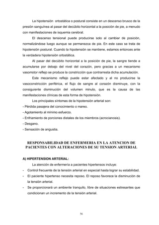 56
La hipotensión ortostática o postural consiste en un descenso brusco de la
presión sanguínea al pasar del decúbito horizontal a la posición de pie, a menudo
con manifestaciones de isquemia cerebral.
El descenso tensional puede producirse solo al cambiar de posición,
normalizándose luego aunque se permanezca de pie. En este caso se trata de
hipotensión postural. Cuando la hipotensión se mantiene, estamos entonces ante
la verdadera hipotensión ortostática.
Al pasar del decúbito horizontal a la posición de pie, la sangre tiende a
acumularse por debajo del nivel del corazón, pero gracias a un mecanismo
vasomotor reflejo se produce la constricción que contrarresta dicha acumulación.
Este mecanismo reflejo puede estar afectado y al no producirse la
vasoconstricción periférica, el flujo de sangre al corazón disminuye, con la
consiguiente disminución del volumen minuto, que es la causa de las
manifestaciones clínicas de esta forma de hipotensión.
Los principales síntomas de la hipotensión arterial son:
- Pérdida pasajera del conocimiento o mareo.
- Agotamiento al mínimo esfuerzo.
- Enfriamiento de porciones distales de los miembros (acrocianosis).
- Desgano.
- Sensación de angustia.
RESPONSABILIDAD DE ENFERMERIA EN LA ATENCION DE
PACIENTES CON ALTERACIONES DE SU TENSION ARTERIAL
A) HIPERTENSION ARTERIAL:
La atención de enfermería a pacientes hipertensos incluye:
- Control frecuente de la tensión arterial en especial hasta lograr su estabilidad.
- El paciente hipertenso necesita reposo. El reposo favorece la disminución de
la tensión arterial.
- Se proporcionará un ambiente tranquilo, libre de situaciones estresantes que
condicionan un incremento de la tensión arterial.
 