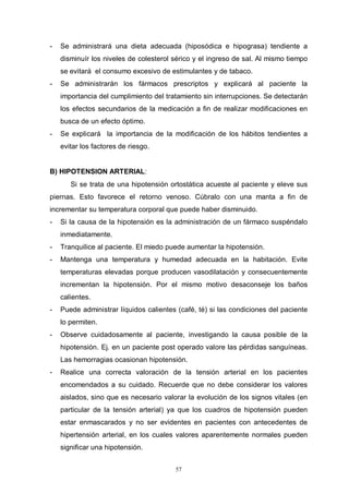 57
- Se administrará una dieta adecuada (hiposódica e hipograsa) tendiente a
disminuír los niveles de colesterol sérico y el ingreso de sal. Al mismo tiempo
se evitará el consumo excesivo de estimulantes y de tabaco.
- Se administrarán los fármacos prescriptos y explicará al paciente la
importancia del cumplimiento del tratamiento sin interrupciones. Se detectarán
los efectos secundarios de la medicación a fin de realizar modificaciones en
busca de un efecto óptimo.
- Se explicará la importancia de la modificación de los hábitos tendientes a
evitar los factores de riesgo.
B) HIPOTENSION ARTERIAL:
Si se trata de una hipotensión ortostática acueste al paciente y eleve sus
piernas. Esto favorece el retorno venoso. Cúbralo con una manta a fin de
incrementar su temperatura corporal que puede haber disminuido.
- Si la causa de la hipotensión es la administración de un fármaco suspéndalo
inmediatamente.
- Tranquilice al paciente. El miedo puede aumentar la hipotensión.
- Mantenga una temperatura y humedad adecuada en la habitación. Evite
temperaturas elevadas porque producen vasodilatación y consecuentemente
incrementan la hipotensión. Por el mismo motivo desaconseje los baños
calientes.
- Puede administrar líquidos calientes (café, té) si las condiciones del paciente
lo permiten.
- Observe cuidadosamente al paciente, investigando la causa posible de la
hipotensión. Ej. en un paciente post operado valore las pérdidas sanguíneas.
Las hemorragias ocasionan hipotensión.
- Realice una correcta valoración de la tensión arterial en los pacientes
encomendados a su cuidado. Recuerde que no debe considerar los valores
aislados, sino que es necesario valorar la evolución de los signos vitales (en
particular de la tensión arterial) ya que los cuadros de hipotensión pueden
estar enmascarados y no ser evidentes en pacientes con antecedentes de
hipertensión arterial, en los cuales valores aparentemente normales pueden
significar una hipotensión.
 