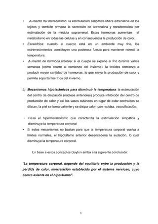 6
• Aumento del metabolismo: la estimulación simpática libera adrenalina en los
tejidos y también provoca la secreción de adrenalina y noradrenalina por
estimulación de la médula suprarrenal. Estas hormonas aumentan el
metabolismo en todas las células y en consecuencia la producción de calor.
• Escalofríos: cuando el cuerpo está en un ambiente muy frío, los
estremecimientos constituyen una poderosa fuerza para mantener normal la
temperatura.
• Aumento de hormona tiroidea: si el cuerpo se expone al frío durante varias
semanas (como ocurre al comienzo del invierno), la tiroides comienza a
producir mayor cantidad de hormonas, lo que eleva la producción de calor y
permite soportar los fríos del invierno.
b) Mecanismos hipotalámicos para disminuír la temperatura: la estimulación
del centro de disipación (núcleos anteriores) produce inhibición del centro de
producción de calor y así los vasos cutáneos en lugar de estar contraídos se
dilatan, la piel se torna caliente y se disipa calor con rapidez: vasodilatación.
• Cesa el hipermetabolismo que caracteriza la estimulación simpática y
disminuye la temperatura corporal
• Si estos mecanismos no bastan para que la temperatura corporal vuelva a
límites normales, el hipotálamo anterior desencadena la sudación, lo cual
disminuye la temperatura corporal.
En base a estos conceptos Guyton arriba a la siguiente conclusión:
La temperatura corporal, depende del equilibrio entre la producción y la
pérdida de calor, interrelación establecida por el sistema nervioso, cuyo
centro asienta en el hipotálamo .
 