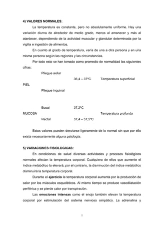 7
4) VALORES NORMALES:
La temperatura es constante, pero no absolutamente uniforme. Hay una
variación diurna de alrededor de medio grado, menos al amanecer y más al
atardecer, dependiendo de la actividad muscular y glandular determinada por la
vigilia e ingestión de alimentos.
En cuanto al grado de temperatura, varía de una a otra persona y en una
misma persona según las regiones y las circunstancias.
Por todo esto se han tomado como promedio de normalidad las siguientes
cifras:
Pliegue axilar
PIEL
36,4 – 37ºC Temperatura superficial
Pliegue inguinal
Bucal 37,2ºC
MUCOSA Temperatura profunda
Rectal 37,4 – 37,5ºC
Estos valores pueden desviarse ligeramente de lo normal sin que por ello
exista necesariamente alguna patología.
5) VARIACIONES FISIOLOGICAS:
En condiciones de salud diversas actividades y procesos fisiológicos
normales afectan la temperatura corporal. Cualquiera de ellos que aumente el
índice metabólico la elevará; por el contrario, la disminución del índice metabólico
disminuirá la temperatura corporal.
Durante el ejercicio la temperatura corporal aumenta por la producción de
calor por los músculos esqueléticos. Al mismo tiempo se produce vasodilatación
periférica y se pierde calor por transpiración.
Las emociones intensas como el enojo también elevan la temperatura
corporal por estimulación del sistema nervioso simpático. La adrenalina y
 