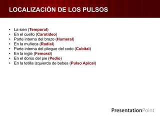 LOCALIZACIÒN DE LOS PULSOS
• La sien (Temporal)
• En el cuello (Carotideo)
• Parte interna del brazo (Humeral)
• En la muñeca (Radial)
• Parte interna del pliegue del codo (Cubital)
• En la ingle (Femoral)
• En el dorso del pie (Pedio)
• En la tetilla izquierda de bebes (Pulso Apical)
