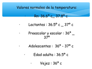 Valores normales de la temperatura:
 
     ·        Rn: 36.6º c_ 37.8º c

 ·        Lactantes : 36.5º c _ 37º c

 ·        Preescolar y escolar : 36º _
                   37º

 ·        Adolescentes : 36º - 37º c

    ·        Edad adulta : 36.5º c

        ·        Vejez : 36º c
 
