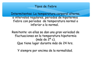 Tipos de fiebre

Intermitentes: La temperatura corporal alterna,
 a intervalos regulares, periodos de hipotermia
 fiebre con periodos de temperatura normal o
              inferior a lo normal.
                          
Remitente: en ellas se dan una gran variedad de
   fluctuaciones en la temperatura hipotermia
                  (más de 2º c).
     Que tiene lugar durante más de 24 hrs.

    Y siempre por encima de la normalidad.
                        
 