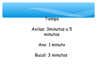 Tiempo
           
Axilas: 3minutos a 5
      minutos

   Ano: 1 minuto

 Bucal: 3 minutos
 
