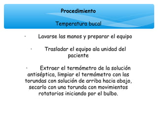 Procedimiento
                            
                 Temperatura bucal
                            
·        Lavarse las manos y preparar el equipo
                            
    ·        Trasladar el equipo ala unidad del
                      paciente
                            
 ·        Extraer el termómetro de la solución
  antiséptica, limpiar el termómetro con las
torundas con solución de arriba hacia abajo,
   secarlo con una torunda con movimientos
         rotatorios iniciando por el bulbo.
 